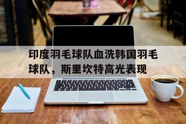 印度羽毛球队血洗韩国羽毛球队,斯里坎特高光表现的简单介绍 印度羽毛球队血洗韩国羽毛球队,斯里坎特高光表现的简单介绍